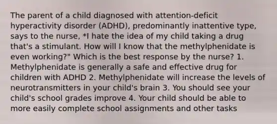 The parent of a child diagnosed with attention-deficit hyperactivity disorder (ADHD), predominantly inattentive type, says to the nurse, *I hate the idea of my child taking a drug that's a stimulant. How will I know that the methylphenidate is even working?" Which is the best response by the nurse? 1. Methylphenidate is generally a safe and effective drug for children with ADHD 2. Methylphenidate will increase the levels of neurotransmitters in your child's brain 3. You should see your child's school grades improve 4. Your child should be able to more easily complete school assignments and other tasks