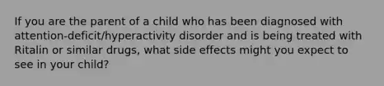 If you are the parent of a child who has been diagnosed with attention-deficit/hyperactivity disorder and is being treated with Ritalin or similar drugs, what side effects might you expect to see in your child?