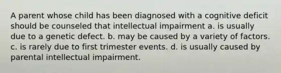 A parent whose child has been diagnosed with a cognitive deficit should be counseled that intellectual impairment a. is usually due to a genetic defect. b. may be caused by a variety of factors. c. is rarely due to first trimester events. d. is usually caused by parental intellectual impairment.