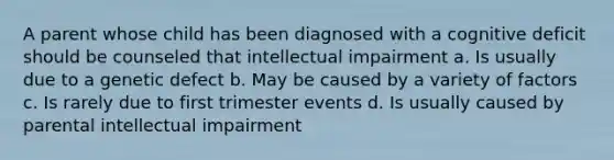 A parent whose child has been diagnosed with a cognitive deficit should be counseled that intellectual impairment a. Is usually due to a genetic defect b. May be caused by a variety of factors c. Is rarely due to first trimester events d. Is usually caused by parental intellectual impairment