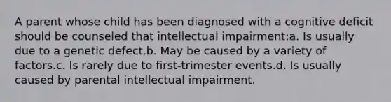 A parent whose child has been diagnosed with a cognitive deficit should be counseled that intellectual impairment:a. Is usually due to a genetic defect.b. May be caused by a variety of factors.c. Is rarely due to first-trimester events.d. Is usually caused by parental intellectual impairment.