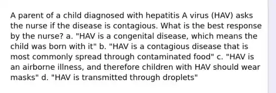 A parent of a child diagnosed with hepatitis A virus (HAV) asks the nurse if the disease is contagious. What is the best response by the nurse? a. "HAV is a congenital disease, which means the child was born with it" b. "HAV is a contagious disease that is most commonly spread through contaminated food" c. "HAV is an airborne illness, and therefore children with HAV should wear masks" d. "HAV is transmitted through droplets"