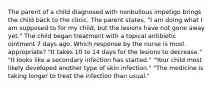 The parent of a child diagnosed with nonbullous impetigo brings the child back to the clinic. The parent states, "I am doing what I am supposed to for my child, but the lesions have not gone away yet." The child began treatment with a topical antibiotic ointment 7 days ago. Which response by the nurse is most appropriate? "It takes 10 to 14 days for the lesions to decrease." "It looks like a secondary infection has started." "Your child most likely developed another type of skin infection." "The medicine is taking longer to treat the infection than usual."