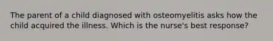 The parent of a child diagnosed with osteomyelitis asks how the child acquired the illness. Which is the nurse's best response?