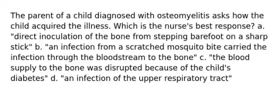 The parent of a child diagnosed with osteomyelitis asks how the child acquired the illness. Which is the nurse's best response? a. "direct inoculation of the bone from stepping barefoot on a sharp stick" b. "an infection from a scratched mosquito bite carried the infection through the bloodstream to the bone" c. "the blood supply to the bone was disrupted because of the child's diabetes" d. "an infection of the upper respiratory tract"