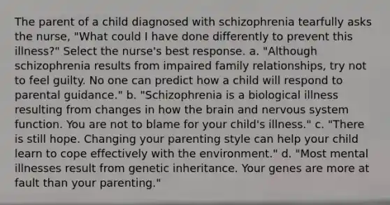 The parent of a child diagnosed with schizophrenia tearfully asks the nurse, "What could I have done differently to prevent this illness?" Select the nurse's best response. a. "Although schizophrenia results from impaired family relationships, try not to feel guilty. No one can predict how a child will respond to parental guidance." b. "Schizophrenia is a biological illness resulting from changes in how the brain and nervous system function. You are not to blame for your child's illness." c. "There is still hope. Changing your parenting style can help your child learn to cope effectively with the environment." d. "Most mental illnesses result from genetic inheritance. Your genes are more at fault than your parenting."