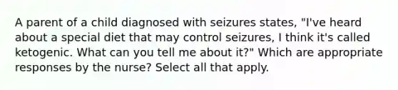 A parent of a child diagnosed with seizures states, "I've heard about a special diet that may control seizures, I think it's called ketogenic. What can you tell me about it?" Which are appropriate responses by the nurse? Select all that apply.