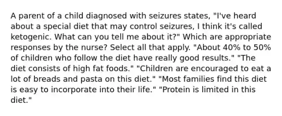 A parent of a child diagnosed with seizures states, "I've heard about a special diet that may control seizures, I think it's called ketogenic. What can you tell me about it?" Which are appropriate responses by the nurse? Select all that apply. "About 40% to 50% of children who follow the diet have really good results." "The diet consists of high fat foods." "Children are encouraged to eat a lot of breads and pasta on this diet." "Most families find this diet is easy to incorporate into their life." "Protein is limited in this diet."