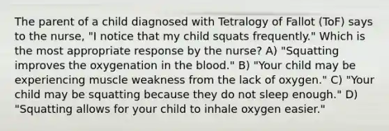 The parent of a child diagnosed with Tetralogy of Fallot (ToF) says to the nurse, "I notice that my child squats frequently." Which is the most appropriate response by the nurse? A) "Squatting improves the oxygenation in the blood." B) "Your child may be experiencing muscle weakness from the lack of oxygen." C) "Your child may be squatting because they do not sleep enough." D) "Squatting allows for your child to inhale oxygen easier."