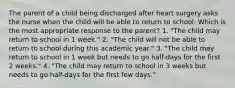 The parent of a child being discharged after heart surgery asks the nurse when the child will be able to return to school. Which is the most appropriate response to the parent? 1. "The child may return to school in 1 week." 2. "The child will not be able to return to school during this academic year." 3. "The child may return to school in 1 week but needs to go half-days for the first 2 weeks." 4. "The child may return to school in 3 weeks but needs to go half-days for the first few days."