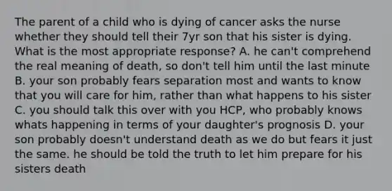 The parent of a child who is dying of cancer asks the nurse whether they should tell their 7yr son that his sister is dying. What is the most appropriate response? A. he can't comprehend the real meaning of death, so don't tell him until the last minute B. your son probably fears separation most and wants to know that you will care for him, rather than what happens to his sister C. you should talk this over with you HCP, who probably knows whats happening in terms of your daughter's prognosis D. your son probably doesn't understand death as we do but fears it just the same. he should be told the truth to let him prepare for his sisters death