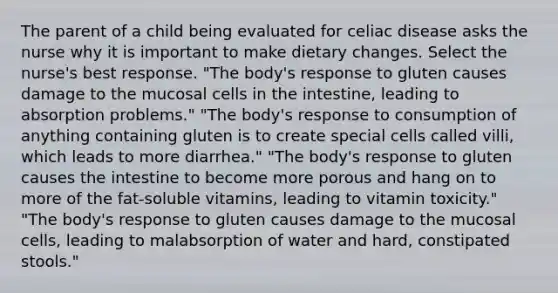 The parent of a child being evaluated for celiac disease asks the nurse why it is important to make dietary changes. Select the nurse's best response. "The body's response to gluten causes damage to the mucosal cells in the intestine, leading to absorption problems." "The body's response to consumption of anything containing gluten is to create special cells called villi, which leads to more diarrhea." "The body's response to gluten causes the intestine to become more porous and hang on to more of the fat-soluble vitamins, leading to vitamin toxicity." "The body's response to gluten causes damage to the mucosal cells, leading to malabsorption of water and hard, constipated stools."