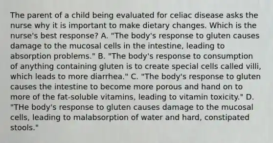 The parent of a child being evaluated for celiac disease asks the nurse why it is important to make dietary changes. Which is the nurse's best response? A. "The body's response to gluten causes damage to the mucosal cells in the intestine, leading to absorption problems." B. "The body's response to consumption of anything containing gluten is to create special cells called villi, which leads to more diarrhea." C. "The body's response to gluten causes the intestine to become more porous and hand on to more of the fat-soluble vitamins, leading to vitamin toxicity." D. "THe body's response to gluten causes damage to the mucosal cells, leading to malabsorption of water and hard, constipated stools."