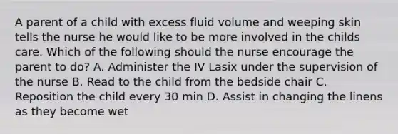 A parent of a child with excess fluid volume and weeping skin tells the nurse he would like to be more involved in the childs care. Which of the following should the nurse encourage the parent to do? A. Administer the IV Lasix under the supervision of the nurse B. Read to the child from the bedside chair C. Reposition the child every 30 min D. Assist in changing the linens as they become wet