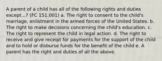 A parent of a child has all of the following rights and duties except...? (FC 151.001) a. The right to consent to the child's marriage, enlistment in the armed forces of the United States. b. The right to make decisions concerning the child's education. c. The right to represent the child in legal action. d. The right to receive and give receipt for payments for the support of the child and to hold or disburse funds for the benefit of the child e. A parent has the right and duties of all the above.