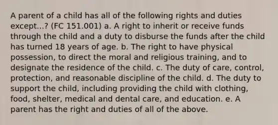 A parent of a child has all of the following rights and duties except...? (FC 151.001) a. A right to inherit or receive funds through the child and a duty to disburse the funds after the child has turned 18 years of age. b. The right to have physical possession, to direct the moral and religious training, and to designate the residence of the child. c. The duty of care, control, protection, and reasonable discipline of the child. d. The duty to support the child, including providing the child with clothing, food, shelter, medical and dental care, and education. e. A parent has the right and duties of all of the above.