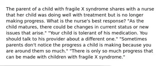 The parent of a child with fragile X syndrome shares with a nurse that her child was doing well with treatment but is no longer making progress. What is the nurse's best response?​ "As the child matures, there could be changes in current status or new issues that arise." "Your child is tolerant of his medication. You should talk to his provider about a different one.​" "Sometimes parents don't notice the progress a child is making because you are around them so much.​" "There is only so much progress that can be made with children with fragile X syndrome.​"