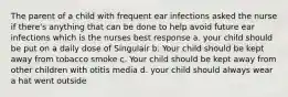 The parent of a child with frequent ear infections asked the nurse if there's anything that can be done to help avoid future ear infections which is the nurses best response a. your child should be put on a daily dose of Singulair b. Your child should be kept away from tobacco smoke c. Your child should be kept away from other children with otitis media d. your child should always wear a hat went outside