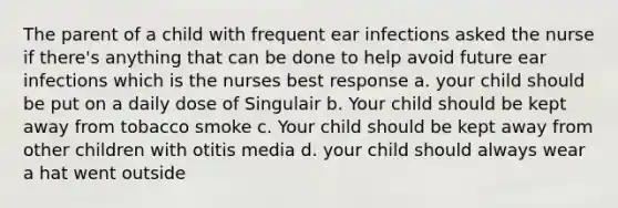 The parent of a child with frequent ear infections asked the nurse if there's anything that can be done to help avoid future ear infections which is the nurses best response a. your child should be put on a daily dose of Singulair b. Your child should be kept away from tobacco smoke c. Your child should be kept away from other children with otitis media d. your child should always wear a hat went outside