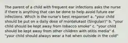 The parent of a child with frequent ear infections asks the nurse if there is anything that can be done to help avoid future ear infections. Which is the nurse's best response? a. "your child should be put on a daily dose of montelukast (Singulair)" b. "your child should be kept away from tobacco smoke" c. "your child should be kept away from other children with otitis media" d. "your child should always wear a hat when outside in the cold"