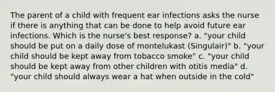 The parent of a child with frequent ear infections asks the nurse if there is anything that can be done to help avoid future ear infections. Which is the nurse's best response? a. "your child should be put on a daily dose of montelukast (Singulair)" b. "your child should be kept away from tobacco smoke" c. "your child should be kept away from other children with otitis media" d. "your child should always wear a hat when outside in the cold"