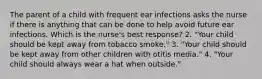 The parent of a child with frequent ear infections asks the nurse if there is anything that can be done to help avoid future ear infections. Which is the nurse's best response? 2. "Your child should be kept away from tobacco smoke." 3. "Your child should be kept away from other children with otitis media." 4. "Your child should always wear a hat when outside."