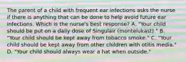 The parent of a child with frequent ear infections asks the nurse if there is anything that can be done to help avoid future ear infections. Which is the nurse's best response? A. "Your child should be put on a daily dose of Singulair (montelukast)." B. "Your child should be kept away from tobacco smoke." C. "Your child should be kept away from other children with otitis media." D. "Your child should always wear a hat when outside."