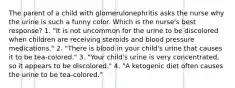 The parent of a child with glomerulonephritis asks the nurse why the urine is such a funny color. Which is the nurse's best response? 1. "It is not uncommon for the urine to be discolored when children are receiving steroids and blood pressure medications." 2. "There is blood in your child's urine that causes it to be tea-colored." 3. "Your child's urine is very concentrated, so it appears to be discolored." 4. "A ketogenic diet often causes the urine to be tea-colored."