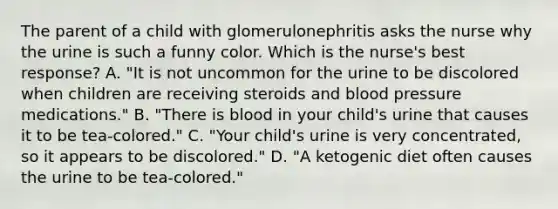 The parent of a child with glomerulonephritis asks the nurse why the urine is such a funny color. Which is the nurse's best response? A. "It is not uncommon for the urine to be discolored when children are receiving steroids and blood pressure medications." B. "There is blood in your child's urine that causes it to be tea-colored." C. "Your child's urine is very concentrated, so it appears to be discolored." D. "A ketogenic diet often causes the urine to be tea-colored."