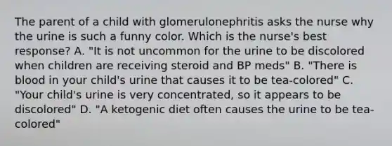 The parent of a child with glomerulonephritis asks the nurse why the urine is such a funny color. Which is the nurse's best response? A. "It is not uncommon for the urine to be discolored when children are receiving steroid and BP meds" B. "There is blood in your child's urine that causes it to be tea-colored" C. "Your child's urine is very concentrated, so it appears to be discolored" D. "A ketogenic diet often causes the urine to be tea-colored"