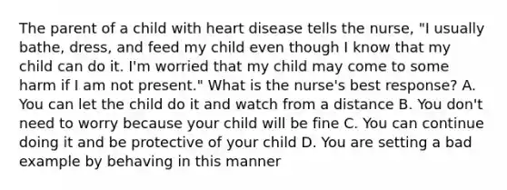 The parent of a child with heart disease tells the nurse, "I usually bathe, dress, and feed my child even though I know that my child can do it. I'm worried that my child may come to some harm if I am not present." What is the nurse's best response? A. You can let the child do it and watch from a distance B. You don't need to worry because your child will be fine C. You can continue doing it and be protective of your child D. You are setting a bad example by behaving in this manner