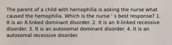 The parent of a child with hemophilia is asking the nurse what caused the hemophilia. Which is the nurse ' s best response? 1. It is an X-linked dominant disorder. 2. It is an X-linked recessive disorder. 3. It is an autosomal dominant disorder. 4. It is an autosomal recessive disorder.