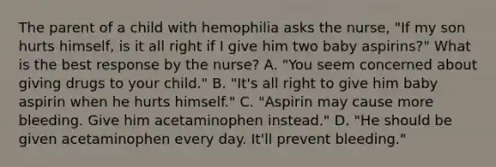 The parent of a child with hemophilia asks the nurse, "If my son hurts himself, is it all right if I give him two baby aspirins?" What is the best response by the nurse? A. "You seem concerned about giving drugs to your child." B. "It's all right to give him baby aspirin when he hurts himself." C. "Aspirin may cause more bleeding. Give him acetaminophen instead." D. "He should be given acetaminophen every day. It'll prevent bleeding."