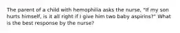 The parent of a child with hemophilia asks the nurse, "If my son hurts himself, is it all right if I give him two baby aspirins?" What is the best response by the nurse?