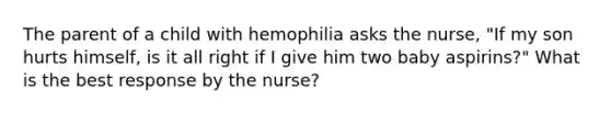 The parent of a child with hemophilia asks the nurse, "If my son hurts himself, is it all right if I give him two baby aspirins?" What is the best response by the nurse?