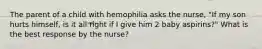 The parent of a child with hemophilia asks the nurse, "If my son hurts himself, is it all right if I give him 2 baby aspirins?" What is the best response by the nurse?