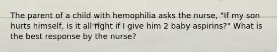 The parent of a child with hemophilia asks the nurse, "If my son hurts himself, is it all right if I give him 2 baby aspirins?" What is the best response by the nurse?