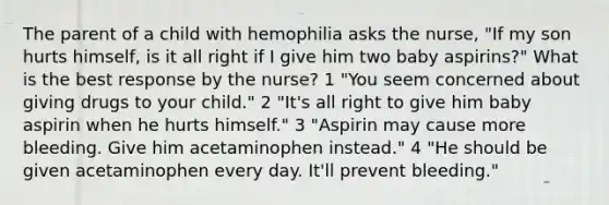 The parent of a child with hemophilia asks the nurse, "If my son hurts himself, is it all right if I give him two baby aspirins?" What is the best response by the nurse? 1 "You seem concerned about giving drugs to your child." 2 "It's all right to give him baby aspirin when he hurts himself." 3 "Aspirin may cause more bleeding. Give him acetaminophen instead." 4 "He should be given acetaminophen every day. It'll prevent bleeding."