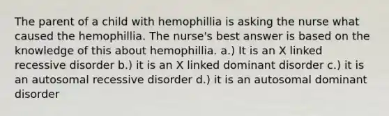 The parent of a child with hemophillia is asking the nurse what caused the hemophillia. The nurse's best answer is based on the knowledge of this about hemophillia. a.) It is an X linked recessive disorder b.) it is an X linked dominant disorder c.) it is an autosomal recessive disorder d.) it is an autosomal dominant disorder