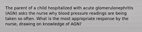 The parent of a child hospitalized with acute glomerulonephritis (AGN) asks the nurse why blood pressure readings are being taken so often. What is the most appropriate response by the nurse, drawing on knowledge of AGN?