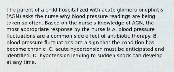 The parent of a child hospitalized with acute glomerulonephritis (AGN) asks the nurse why blood pressure readings are being taken so often. Based on the nurse's knowledge of AGN, the most appropriate response by the nurse is A. blood pressure fluctuations are a common side effect of antibiotic therapy. B. blood pressure fluctuations are a sign that the condition has become chronic. C. acute hypertension must be anticipated and identified. D. hypotension leading to sudden shock can develop at any time.