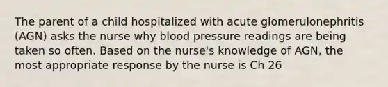 The parent of a child hospitalized with acute glomerulonephritis (AGN) asks the nurse why blood pressure readings are being taken so often. Based on the nurse's knowledge of AGN, the most appropriate response by the nurse is Ch 26