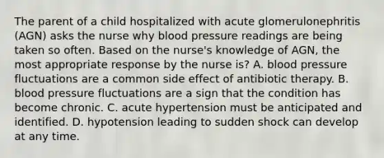 The parent of a child hospitalized with acute glomerulonephritis (AGN) asks the nurse why <a href='https://www.questionai.com/knowledge/kD0HacyPBr-blood-pressure' class='anchor-knowledge'>blood pressure</a> readings are being taken so often. Based on the nurse's knowledge of AGN, the most appropriate response by the nurse is? A. blood pressure fluctuations are a common side effect of antibiotic therapy. B. blood pressure fluctuations are a sign that the condition has become chronic. C. acute hypertension must be anticipated and identified. D. hypotension leading to sudden shock can develop at any time.