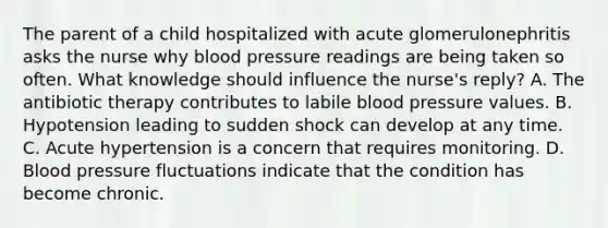 The parent of a child hospitalized with acute glomerulonephritis asks the nurse why blood pressure readings are being taken so often. What knowledge should influence the nurse's reply? A. The antibiotic therapy contributes to labile blood pressure values. B. Hypotension leading to sudden shock can develop at any time. C. Acute hypertension is a concern that requires monitoring. D. Blood pressure fluctuations indicate that the condition has become chronic.