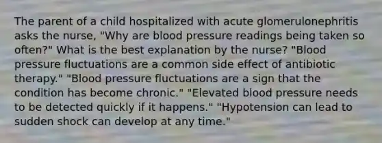 The parent of a child hospitalized with acute glomerulonephritis asks the nurse, "Why are blood pressure readings being taken so often?" What is the best explanation by the nurse? "Blood pressure fluctuations are a common side effect of antibiotic therapy." "Blood pressure fluctuations are a sign that the condition has become chronic." "Elevated blood pressure needs to be detected quickly if it happens." "Hypotension can lead to sudden shock can develop at any time."