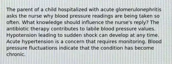 The parent of a child hospitalized with acute glomerulonephritis asks the nurse why blood pressure readings are being taken so often. What knowledge should influence the nurse's reply? The antibiotic therapy contributes to labile blood pressure values. Hypotension leading to sudden shock can develop at any time. Acute hypertension is a concern that requires monitoring. Blood pressure fluctuations indicate that the condition has become chronic.