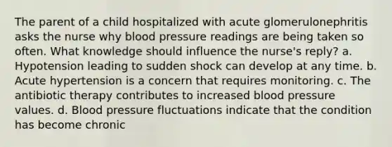 The parent of a child hospitalized with acute glomerulonephritis asks the nurse why blood pressure readings are being taken so often. What knowledge should influence the nurse's reply? a. Hypotension leading to sudden shock can develop at any time. b. Acute hypertension is a concern that requires monitoring. c. The antibiotic therapy contributes to increased blood pressure values. d. Blood pressure fluctuations indicate that the condition has become chronic