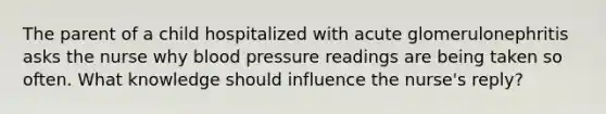 The parent of a child hospitalized with acute glomerulonephritis asks the nurse why blood pressure readings are being taken so often. What knowledge should influence the nurse's reply?