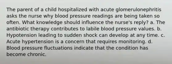 The parent of a child hospitalized with acute glomerulonephritis asks the nurse why blood pressure readings are being taken so often. What knowledge should influence the nurse's reply? a. The antibiotic therapy contributes to labile blood pressure values. b. Hypotension leading to sudden shock can develop at any time. c. Acute hypertension is a concern that requires monitoring. d. Blood pressure fluctuations indicate that the condition has become chronic.