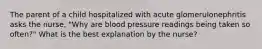 The parent of a child hospitalized with acute glomerulonephritis asks the nurse, "Why are blood pressure readings being taken so often?" What is the best explanation by the nurse?